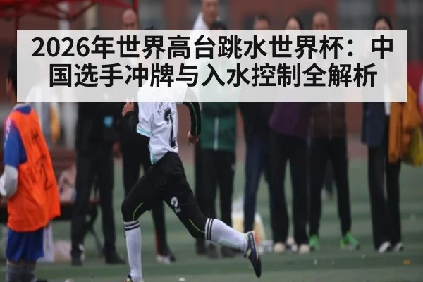 2026年世界高台跳水世界杯：中国选手冲牌与入水控制全解析