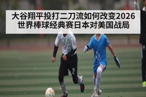 大谷翔平投打二刀流如何改变2026世界棒球经典赛日本对美国战局