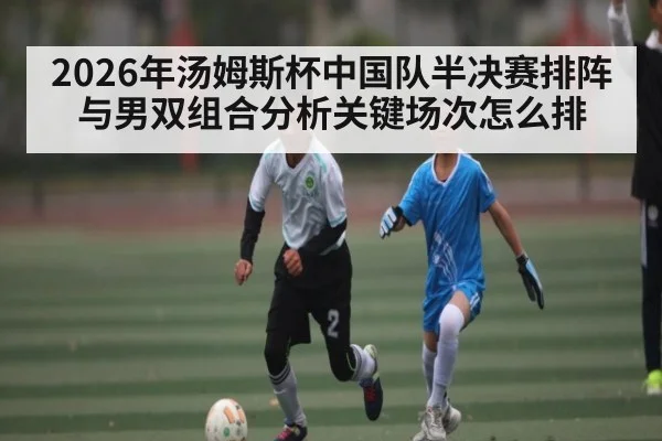 2026年汤姆斯杯中国队半决赛排阵与男双组合分析关键场次怎么排